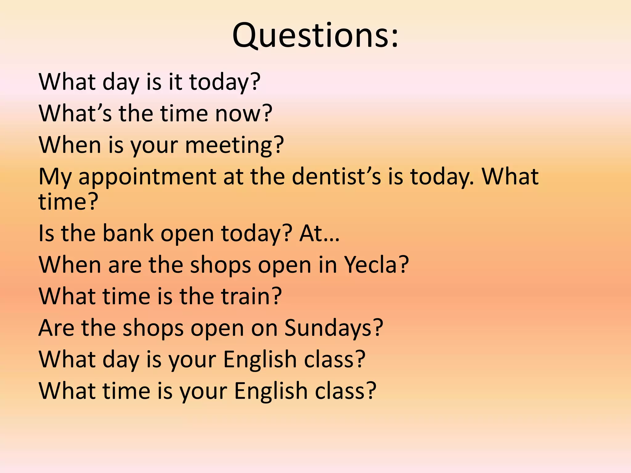 Questions:
What day is it today?
What’s the time now?
When is your meeting?
My appointment at the dentist’s is today. What
time?
Is the bank open today? At…
When are the shops open in Yecla?
What time is the train?
Are the shops open on Sundays?
What day is your English class?
What time is your English class?