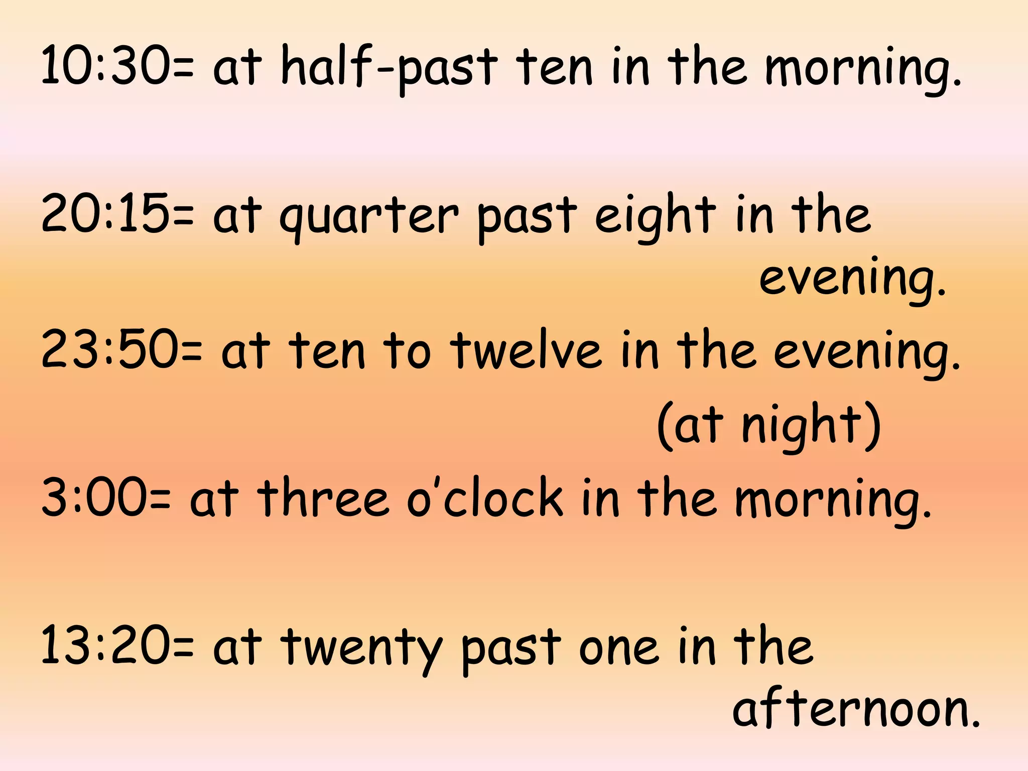 10:30= at half-past ten in the morning.
20:15= at quarter past eight in the
evening.
23:50= at ten to twelve in the evening.
(at night)
3:00= at three o’clock in the morning.
13:20= at twenty past one in the
afternoon.