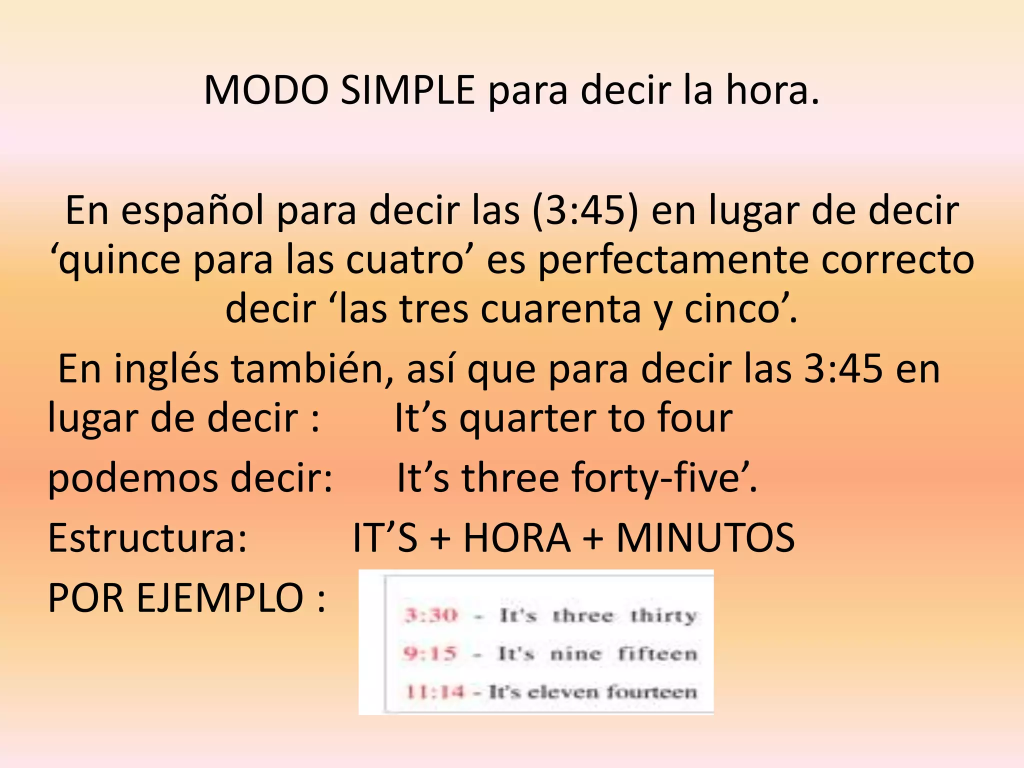 MODO SIMPLE para decir la hora.
En español para decir las (3:45) en lugar de decir
‘quince para las cuatro’ es perfectamente correcto
decir ‘las tres cuarenta y cinco’.
En inglés también, así que para decir las 3:45 en
lugar de decir :
It’s quarter to four
podemos decir: It’s three forty-five’.
Estructura:
IT’S + HORA + MINUTOS
POR EJEMPLO :