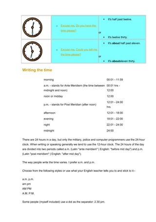 o Excuse me . Do you have the 
time please? 
 It's half past twelve. 
or 
 It's twelve thirty. 
o Excuse me . Could you tell me 
the time please? 
 It's about half past eleven. 
or 
 It's abouteleven thirty. 
Writing the time 
morning 00:01 - 11:59 
a.m. - stands for Ante Meridiem (the time between 
00:01 hrs - 
midnight and noon) 
12:00 
noon or midday 12:00 
p.m. - stands for Post Meridian (after noon) 
12:01 - 24:00 
hrs 
afternoon 12:01 - 18:00 
evening 18:01 - 22:00 
night 22:01 - 24:00 
midnight 24:00 
There are 24 hours in a day, but only the military, police and computer programmers use the 24-hour 
clock. When writing or speaking generally we tend to use the 12-hour clock. The 24 hours of the day 
are divided into two periods called a.m. (Latin "ante meridiem" | English: "before mid day") and p.m. 
(Latin "post meridiem" | English: "after mid day"). 
The way people write the time varies. I prefer a.m. and p.m. 
Choose from the following styles or use what your English teacher tells you to and stick to it:- 
a.m. p.m. 
am pm 
AM PM 
A.M. P.M. 
Some people (myself included) use a dot as the separator: 2.30 pm. 
 