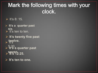  It’s 12:25.
 It’s a quarter past
six.
 It’s ten to ten.
 It’s twenty five past
twelve.
 It’s
5:30.
 It’s a quarter past
seven.
 It’s 8: 15.
 It’s ten to one.
 