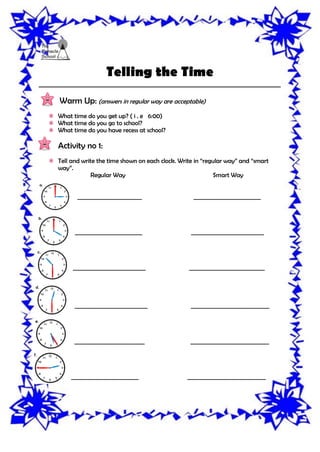 Telling the Time
__________________________________________________________________________
Warm Up: (answers in regular way are acceptable)
What time do you get up? ( i . e 6:00)
What time do you go to school?
What time do you have recess at school?
Activity no 1:
Tell and write the time shown on each clock. Write in “regular way” and “smart
way”.
Regular Way Smart Way
_______________________ ________________________
________________________ __________________________
__________________________ ___________________________
__________________________ ____________________________
_________________________ ____________________________
________________________ ____________________________
 
