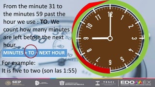 From the minute 31 to
the minutes 59 past the
hour we use : TO. We
count how many minutes
are left before the next
hour.
MINUTES + TO + NEXT HOUR
For example:
It is five to two (son las 1:55)
 