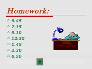 Homework:
 6.45
 7.15
 9.10
 12.30
 1.45
 2.30
 8.50
 