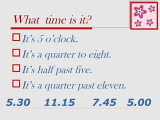 What time is it?
It’s 5 o’clock.
It’s a quarter to eight.
It’s half past five.
It’s a quarter past eleven.
5.30 11.15 7.45 5.00
 