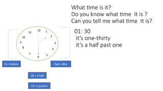 What time is it?
Do you know what time It is ?
Can you tell me what time It is?
12
9 3
1
2
4
5
7
8
10
11
6
Past= after
To = before
01: 30
it’s one-thirty
it’s a half past one
15= a quarter
30 = a half
 