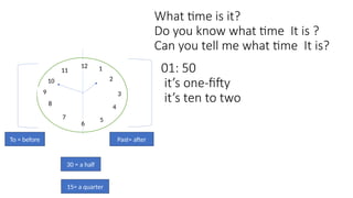 What time is it?
Do you know what time It is ?
Can you tell me what time It is?
12
9 3
1
2
4
5
7
8
10
11
6
Past= after
To = before
01: 50
it’s one-fifty
it’s ten to two
15= a quarter
30 = a half
 