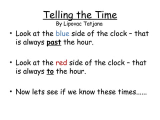 Telling the Time
By Lipovac Tatjana

• Look at the blue side of the clock – that
is always past the hour.
• Look at the red side of the clock – that
is always to the hour.
• Now lets see if we know these times......

 