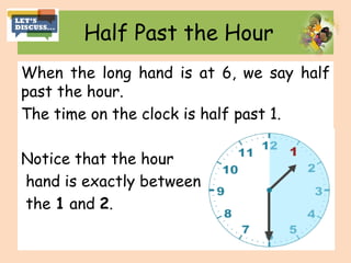 Half Past the Hour
When the long hand is at 6, we say half
past the hour.
The time on the clock is half past 1.
Notice that the hour
hand is exactly between
the 1 and 2.
 