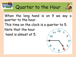 Quarter to the Hour
When the long hand is on 9 we say a
quarter to the hour.
This time on the clock is a quarter to 5.
Note that the hour
hand is almost at 5.
 