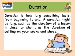 Duration
Duration is how long something lasts,
from beginning to end. A duration might
be long, such as the duration of a lesson
in class, or short, as the duration of
putting on your socks and shoes.
 