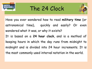 The 24 Clock
Have you ever wondered how to read military time (or
astronomical time), quickly and easily? Or even
wondered what it was, or why it exists?
It is based on a 24 hour clock, and is a method of
keeping hours in which the day runs from midnight to
midnight and is divided into 24 hour increments. It is
the most commonly used interval notation in the world.
 