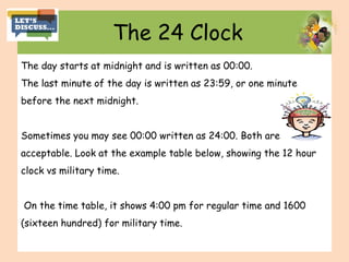 The 24 Clock
The day starts at midnight and is written as 00:00.
The last minute of the day is written as 23:59, or one minute
before the next midnight.
Sometimes you may see 00:00 written as 24:00. Both are
acceptable. Look at the example table below, showing the 12 hour
clock vs military time.
On the time table, it shows 4:00 pm for regular time and 1600
(sixteen hundred) for military time.
 