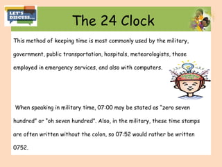 The 24 Clock
This method of keeping time is most commonly used by the military,
government, public transportation, hospitals, meteorologists, those
employed in emergency services, and also with computers.
When speaking in military time, 07:00 may be stated as “zero seven
hundred” or “oh seven hundred”. Also, in the military, these time stamps
are often written without the colon, so 07:52 would rather be written
0752.
 