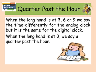 Quarter Past the Hour
When the long hand is at 3, 6 or 9 we say
the time differently for the analog clock
but it is the same for the digital clock.
When the long hand is at 3, we say a
quarter past the hour.
 