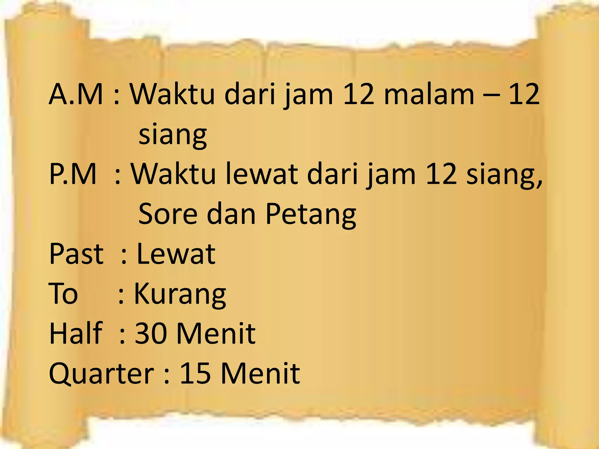 A.M : Waktu dari jam 12 malam – 12
siang
P.M : Waktu lewat dari jam 12 siang,
Sore dan Petang
Past : Lewat
To : Kurang
Half : 30 Menit
Quarter : 15 Menit
 