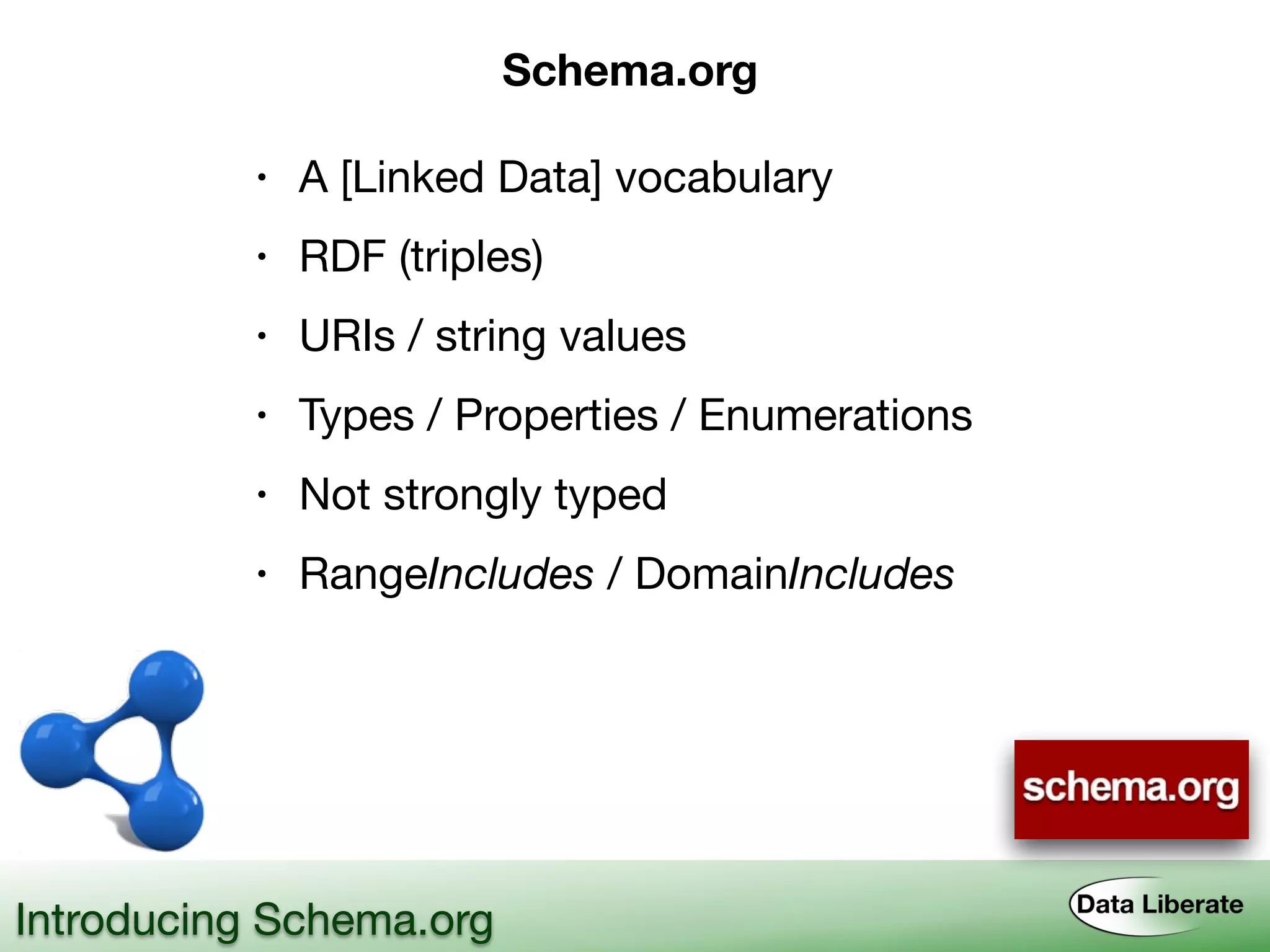 Introducing Schema.org
Schema.org
• A [Linked Data] vocabulary
• RDF (triples)
• URIs / string values
• Types / Properties / Enumerations
• Not strongly typed
• RangeIncludes / DomainIncludes
 