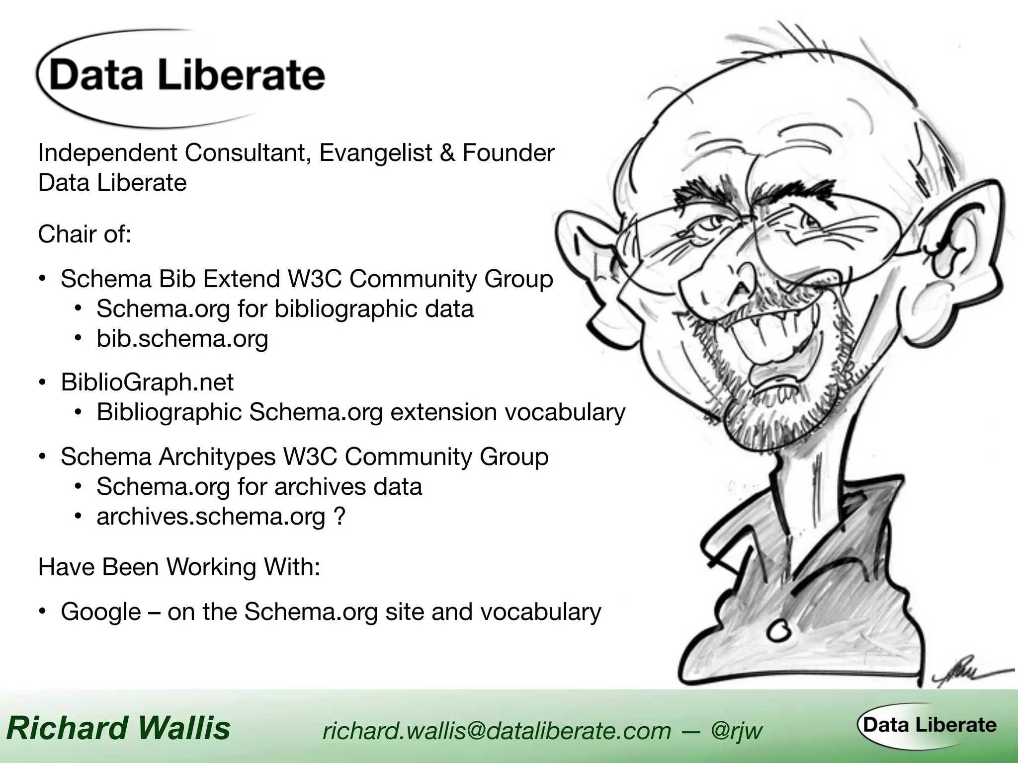 Independent Consultant, Evangelist & Founder

Data Liberate
Have Been Working With:
• Google – on the Schema.org site and vocabulary
Chair of:
• Schema Bib Extend W3C Community Group

• Schema.org for bibliographic data

• bib.schema.org
• BiblioGraph.net

• Bibliographic Schema.org extension vocabulary
• Schema Architypes W3C Community Group

• Schema.org for archives data

• archives.schema.org ?
Richard Wallis richard.wallis@dataliberate.com — @rjw
 