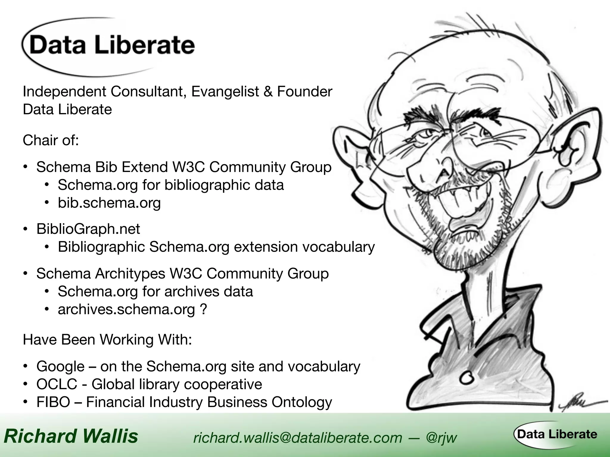 Independent Consultant, Evangelist & Founder

Data Liberate
Have Been Working With:
• Google – on the Schema.org site and vocabulary
• OCLC - Global library cooperative
• FIBO – Financial Industry Business Ontology
Chair of:
• Schema Bib Extend W3C Community Group

• Schema.org for bibliographic data

• bib.schema.org
• BiblioGraph.net

• Bibliographic Schema.org extension vocabulary
• Schema Architypes W3C Community Group

• Schema.org for archives data

• archives.schema.org ?
Richard Wallis richard.wallis@dataliberate.com — @rjw
 