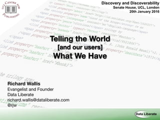 Discovery and Discoverability 
Senate House, UCL, London
20th January 2016
Telling the World
[and our users]
What We Have
Richard Wallis
Evangelist and Founder

Data Liberate

richard.wallis@dataliberate.com

@rjw
 