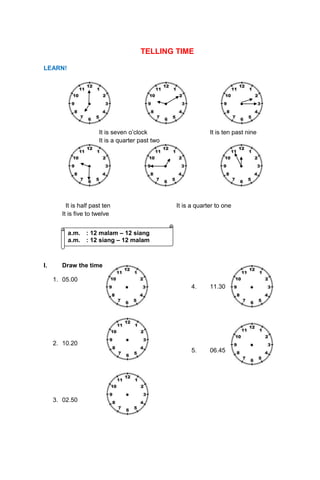 TELLING TIME
LEARN!
It is seven o’clock It is ten past nine
It is a quarter past two
It is half past ten It is a quarter to one
It is five to twelve
I. Draw the time
1. 05.00
4. 11.30
2. 10.20
5. 06.45
3. 02.50
a.m. : 12 malam – 12 siang
a.m. : 12 siang – 12 malam
 