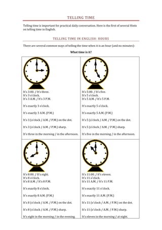 TELLING TIME
Telling time is important for practical daily conversation. Here is the first of several Hints
on telling time in English.
TELLING TIME IN ENGLISH: HOURS
There are several common ways of telling the time when it is an hour (and no minutes):
What time is it?
It's 3:00. / It's three.
It's 3 o'clock.
It's 3 A.M. / It's 3 P.M.
It's exactly 3 o'clock.
It's exactly 3 A.M. (P.M.)
It's 3 (o'clock / A.M. / P.M.) on the dot.
It's 3 (o'clock / A.M. / P.M.) sharp.
It's three in the morning / in the afternoon.
It's 5:00. / It's five.
It's 5 o'clock.
It's 5 A.M. / It's 5 P.M.
It's exactly 5 o'clock.
It's exactly 5 A.M. (P.M.)
It's 5 (o'clock / A.M. / P.M.) on the dot.
It's 5 (o'clock / A.M. / P.M.) sharp.
It's five in the morning / in the afternoon.
It's 8:00. / It's eight.
It's 8 o'clock.
It's 8 A.M. / It's 8 P.M.
It's exactly 8 o'clock.
It's exactly 8 A.M. (P.M.)
It's 8 (o'clock / A.M. / P.M.) on the dot.
It's 8 (o'clock / A.M. / P.M.) sharp.
It's eight in the morning / in the evening.
It's 11:00. / It's eleven.
It's 11 o'clock.
It's 11 A.M. / It's 11 P.M.
It's exactly 11 o'clock.
It's exactly 11 A.M. (P.M.)
It's 11 (o'clock / A.M. / P.M.) on the dot.
It's 11 (o'clock / A.M. / P.M.) sharp.
It's eleven in the morning / at night.
 