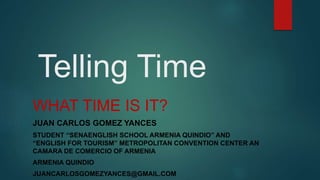 Telling Time
WHAT TIME IS IT?
JUAN CARLOS GOMEZ YANCES
STUDENT “SENAENGLISH SCHOOL ARMENIA QUINDIO” AND
“ENGLISH FOR TOURISM” METROPOLITAN CONVENTION CENTER AN
CAMARA DE COMERCIO OF ARMENIA
ARMENIA QUINDIO
JUANCARLOSGOMEZYANCES@GMAIL.COM
 