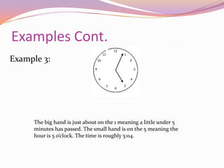 Lets Look at Some Examples… Example 1:The big hand is pointing at the 1, meaning 5 minutes has passed. The little hand is on the 12 meaning the hour is 12 o’clock. The time is then 12:05.