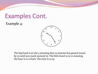 Examples Cont.Example 2:The big hand is pointing at the 12 meaning it is on the hour, 0 minutes have passed. The little hand is on the 2, meaning the hour 2 o’clock. The time is 2:00.