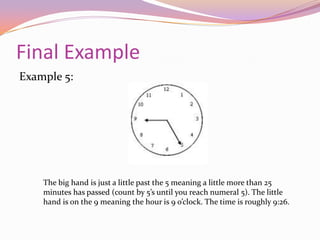 Examples Cont.Example 3:The big hand is just about on the 1 meaning a little under 5 minutes has passed. The small hand is on the 5 meaning the hour is 5 o’clock. The time is roughly 5:04.