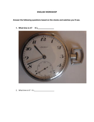 ENGLISH WORKSHOP



Answer the following questions based on the clocks and watches you´ll see.



   1. What time is it?   It´s________________




   2. What time is it? It´s______________________
 