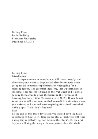 Telling Time
Justin Hedberg
Brandman University
December 15, 2018
Telling Time
Introduction
Everyone wants to know how to tell time correctly, and
since everyone wants to be punctual also for example when
going for an important appointment or when going for a
morning lesson, it is essential therefore, that we learn how to
tell time. This project is based on the WebQuest and it aims at
helping the learner to grasp the basics in their process of
learning how to tell time (Schwarz et.al.; 2015). If you do not
know how to tell time you can find yourself in a situation where
you wake up at 1 a.m and start preparing for school instead of
waking up at 7 a.m! Isn’t that bad?
Task
By the end of this three day lesson you should have the basic
knowledge of how to tell time on the clock. First, you will learn
a song that is called ‘Hip Hop Around the Clock’. On the next
day you will sing the song with your partner then the whole
 