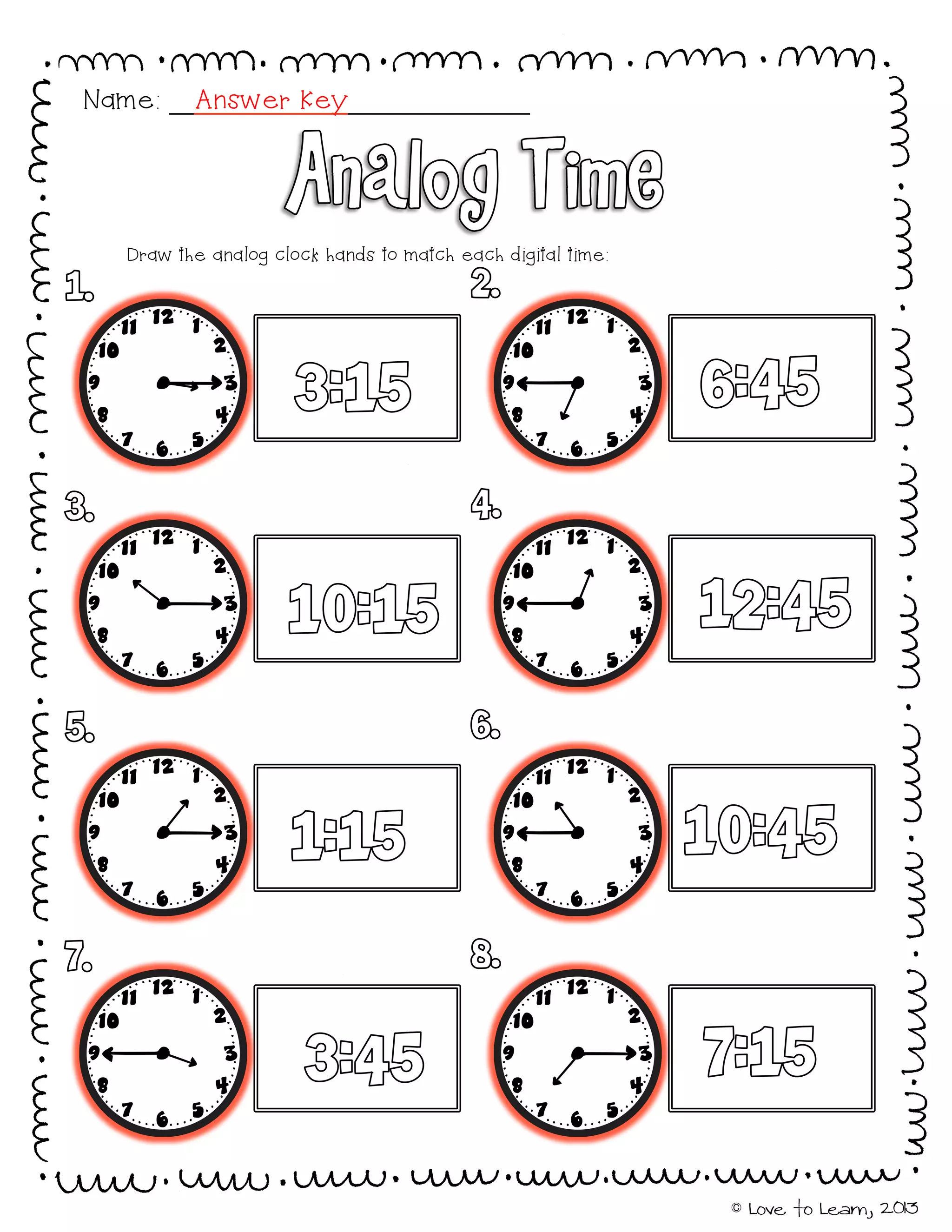 © Love to Learn, 2013
Draw the analog clock hands to match each digital time:
Name: Answer Key
 