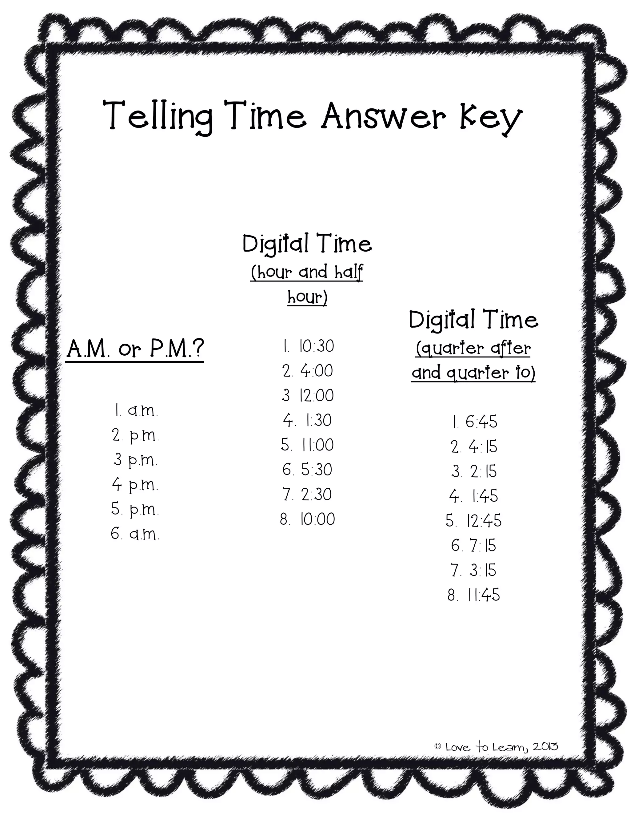 Telling Time Answer Key
A.M. or P.M.?
1. a.m.
2. p.m.
3 p.m.
4 p.m.
5. p.m.
6. a.m.
Digital Time
(hour and half
hour)
1. 10:30
2. 4:00
3 12:00
4. 1:30
5. 11:00
6. 5:30
7. 2:30
8. 10:00
Digital Time
(quarter after
and quarter to)
1. 6:45
2. 4:15
3. 2:15
4. 1:45
5. 12:45
6. 7:15
7. 3:15
8. 11:45
© Love to Learn, 2013
 
