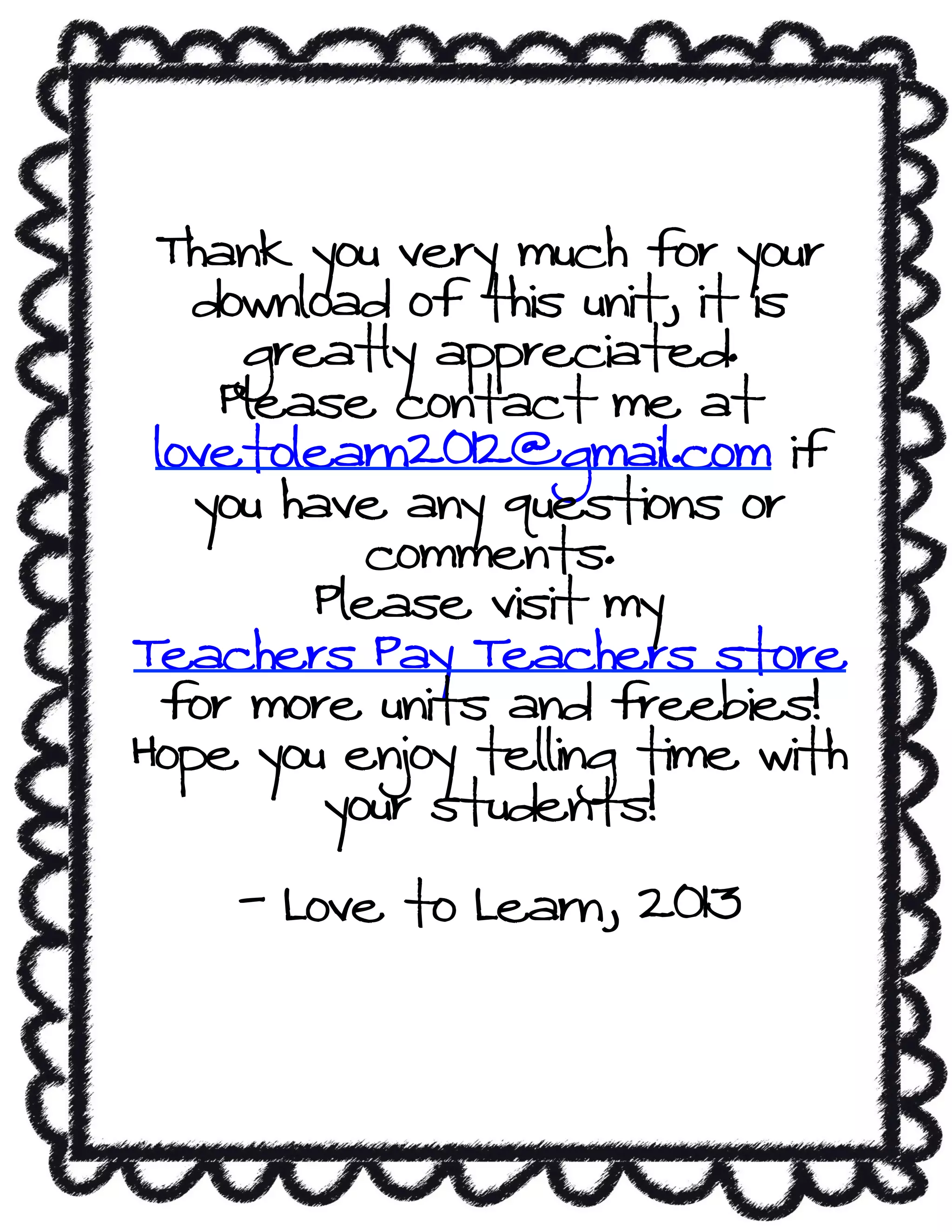 Thank you very much for your
download of this unit, it is
greatly appreciated.
Please contact me at
lovetolearn2012@gmail.com if
you have any questions or
comments.
Please visit my
Teachers Pay Teachers store
for more units and freebies!
Hope you enjoy telling time with
your students!
- Love to Learn, 2013
 