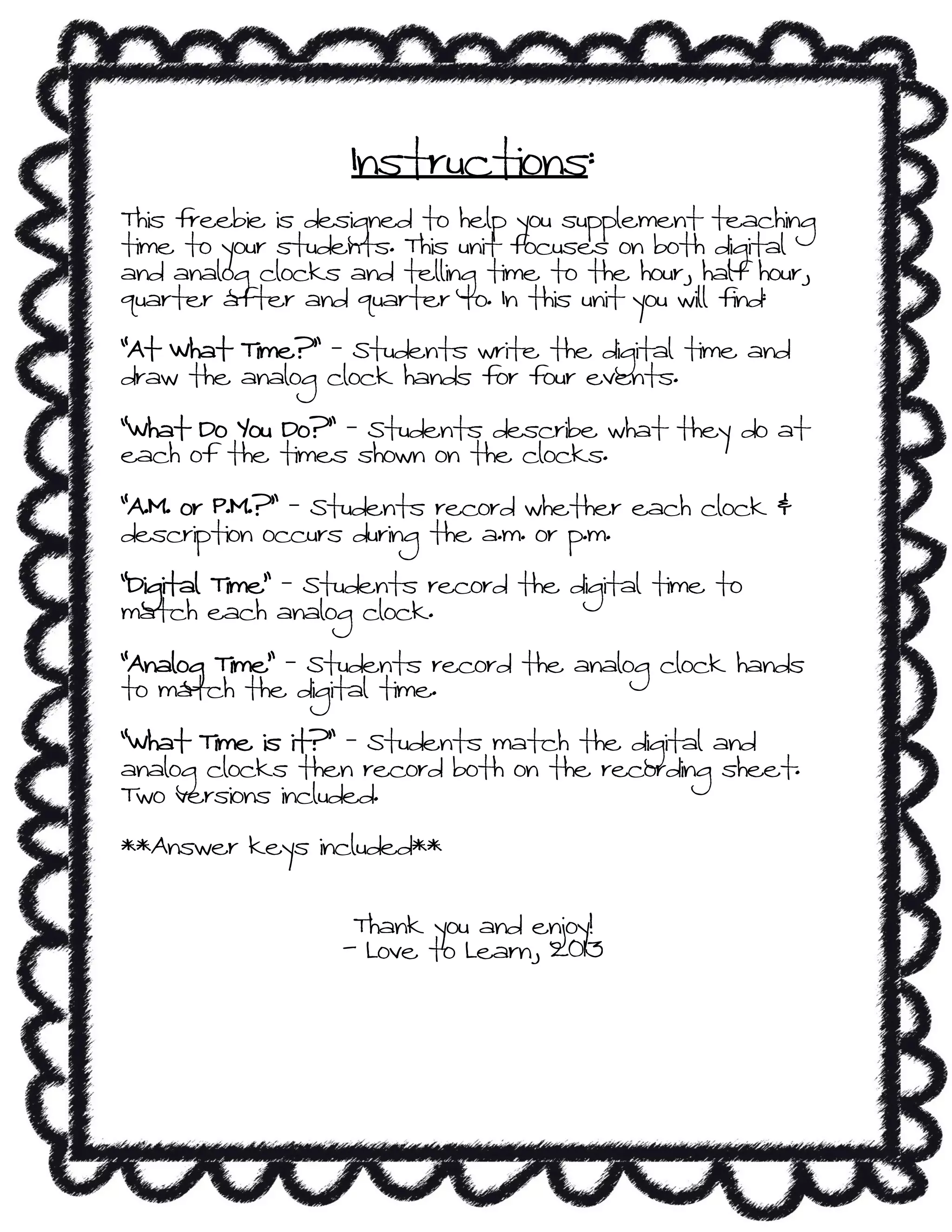 Instructions:
This freebie is designed to help you supplement teaching
time to your students. This unit focuses on both digital
and analog clocks and telling time to the hour, half hour,
quarter after and quarter to. In this unit you will find:
“At What Time?” – Students write the digital time and
draw the analog clock hands for four events.
“What Do You Do?” – Students describe what they do at
each of the times shown on the clocks.
“A.M. or P.M.?” – Students record whether each clock &
description occurs during the a.m. or p.m.
“Digital Time” – Students record the digital time to
match each analog clock.
“Analog Time” – Students record the analog clock hands
to match the digital time.
“What Time is it?” – Students match the digital and
analog clocks then record both on the recording sheet.
Two versions included.
**Answer keys included**
Thank you and enjoy!
- Love to Learn, 2013
 
