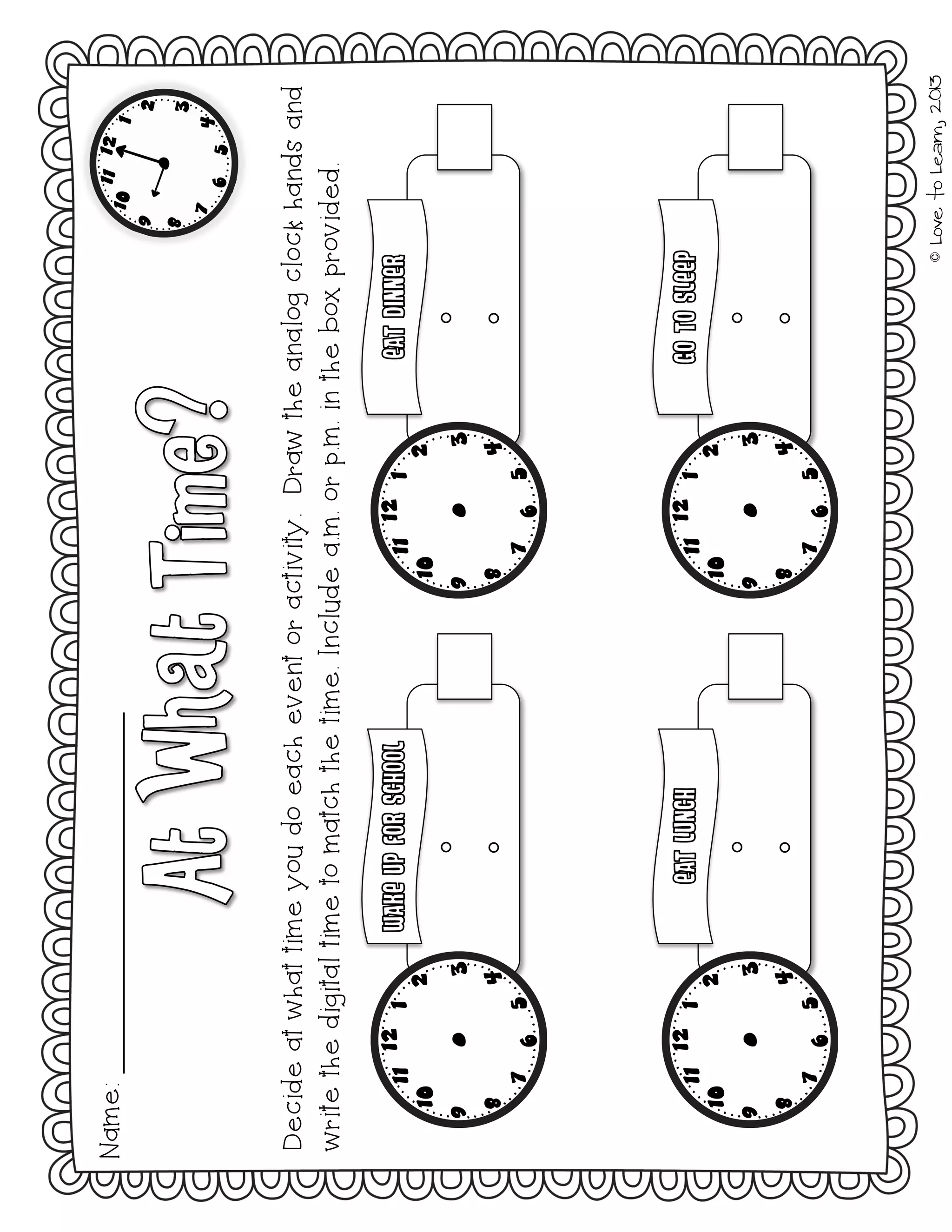 ©LovetoLearn,2013
Name:
Decideatwhattimeyoudoeacheventoractivity.Drawtheanalogclockhandsand
writethedigitaltimetomatchthetime.Includea.m.orp.m.intheboxprovided.
 