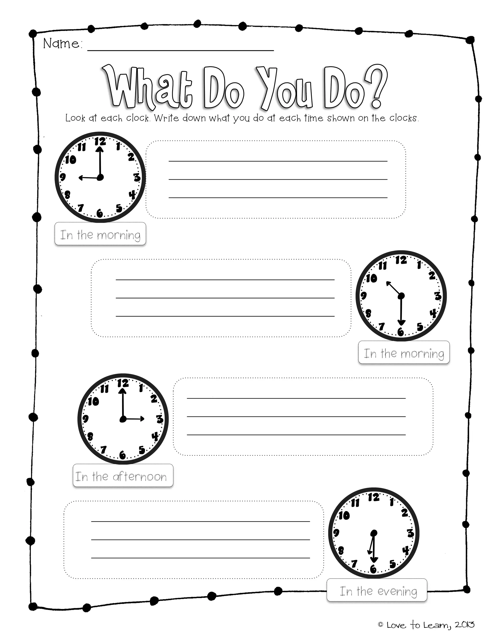 © Love to Learn, 2013
Name:
Look at each clock. Write down what you do at each time shown on the clocks.
In the morning
In the morning
In the afternoon
In the evening
 