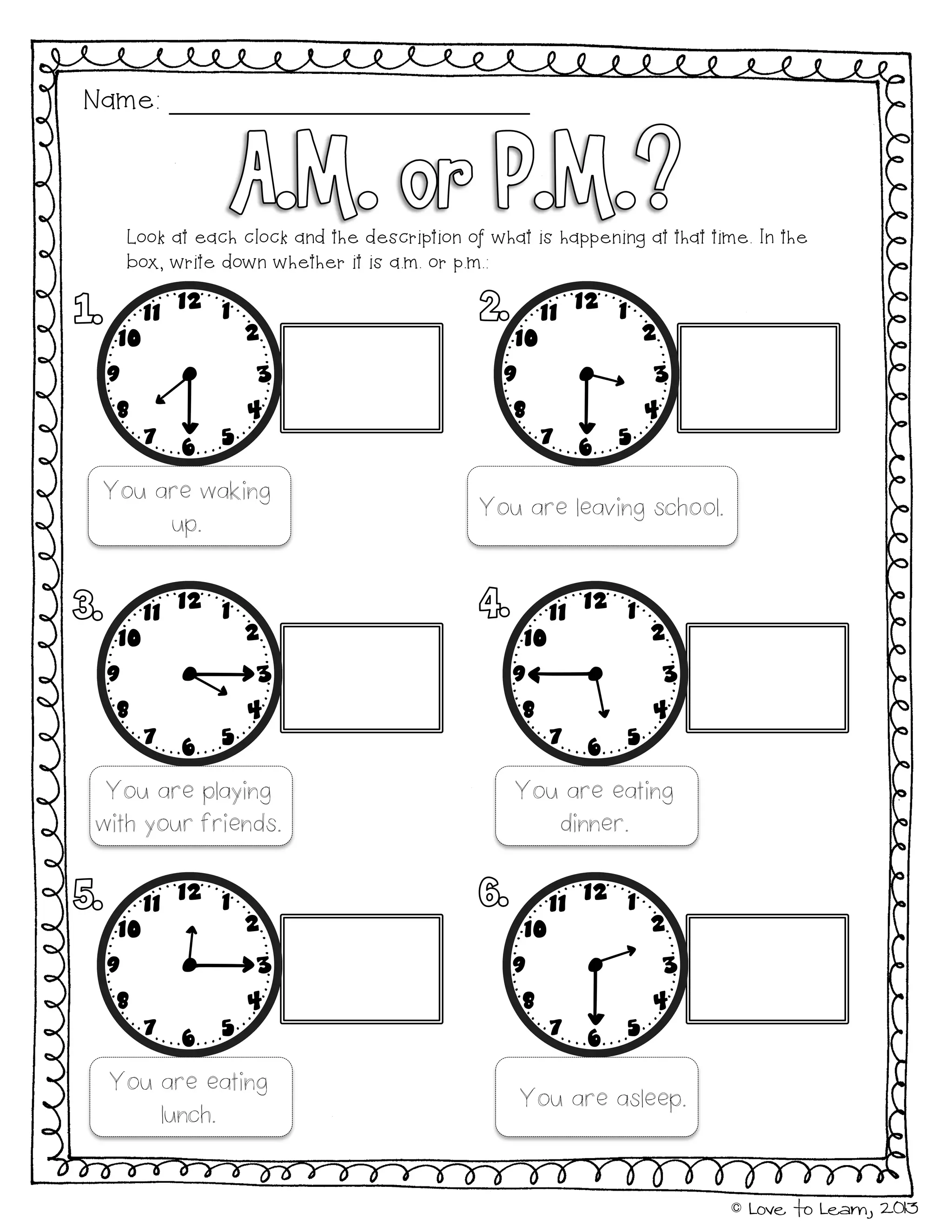 © Love to Learn, 2013
Name:
You are waking
up.
You are leaving school.
You are playing
with your friends.
You are eating
dinner.
You are eating
lunch.
You are asleep.
Look at each clock and the description of what is happening at that time. In the
box, write down whether it is a.m. or p.m.:
 