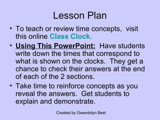 Created by Gwendolyn Best
Lesson Plan
• To teach or review time concepts, visit
this online Class Clock.
• Using This PowerPoint: Have students
write down the times that correspond to
what is shown on the clocks. They get a
chance to check their answers at the end
of each of the 2 sections.
• Take time to reinforce concepts as you
reveal the answers. Get students to
explain and demonstrate.
 