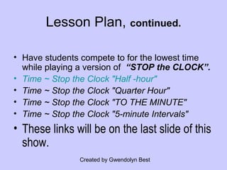 Created by Gwendolyn Best
Lesson Plan, continued.
• Have students compete to for the lowest time
while playing a version of “STOP the CLOCK”.
• Time ~ Stop the Clock "Half -hour"
• Time ~ Stop the Clock "Quarter Hour"
• Time ~ Stop the Clock "TO THE MINUTE"
• Time ~ Stop the Clock "5-minute Intervals"
• These links will be on the last slide of this
show.
 
