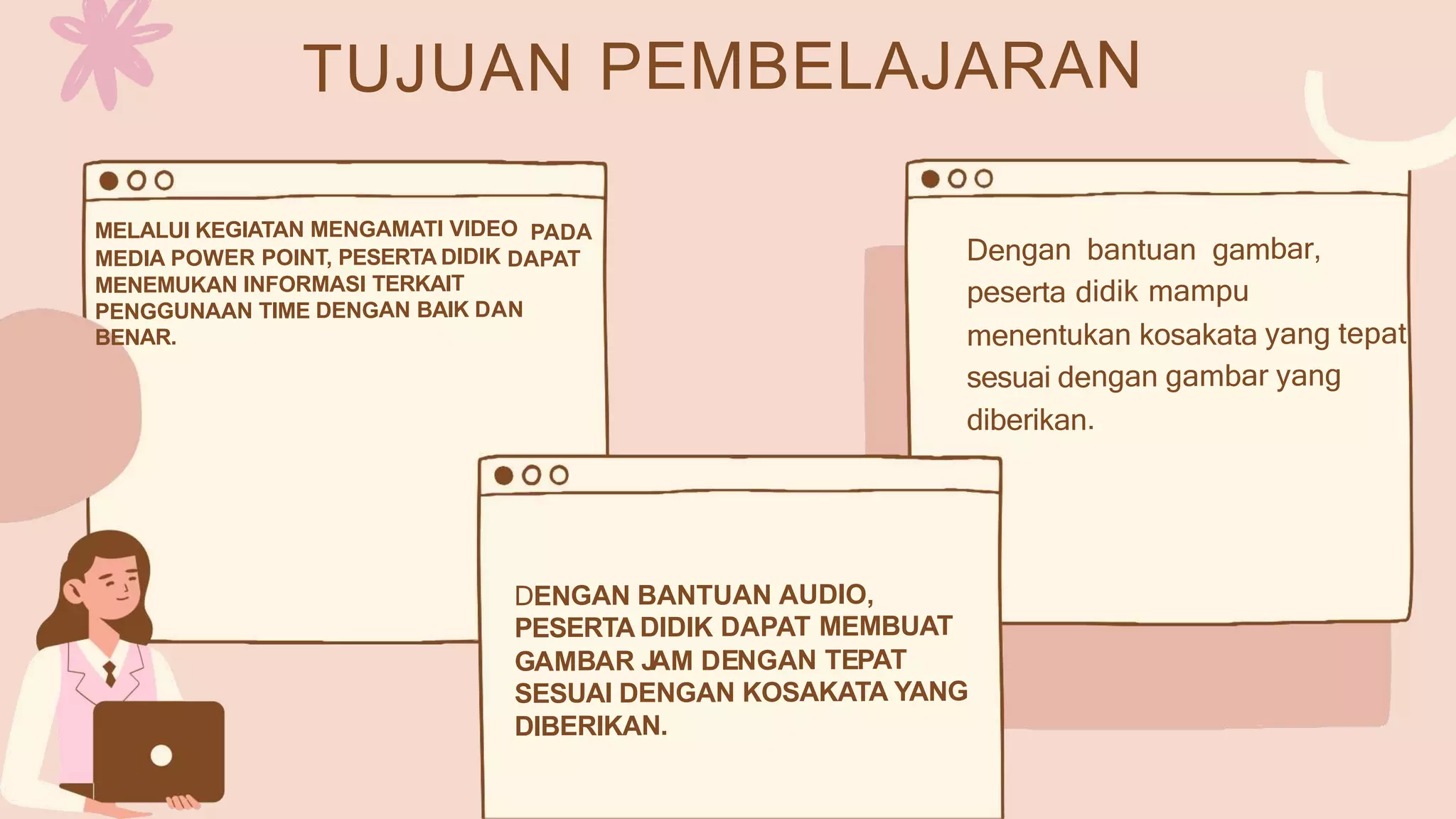 TUJUAN PEMBELAJARAN
MELALUI KEGIATAN MENGAMATI VIDEO PADA
MEDIA POWER POINT, PESERTA DIDIK DAPAT
MENEMUKAN INFORMASI TERKAIT
PENGGUNAAN TIME DENGAN BAIK DAN
BENAR.
Dengan bantuan gambar,
peserta didik mampu
menentukan kosakata yang tepat
sesuai dengan gambar yang
diberikan.
DENGAN BANTUAN AUDIO,
PESERTA DIDIK DAPAT MEMBUAT
GAMBAR J
AM DENGAN TEPAT
SESUAI DENGAN KOSAKATA YANG
DIBERIKAN.
 