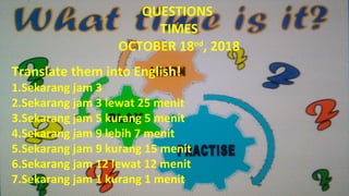QUESTIONS
TIMES
OCTOBER 18nd
, 2018
Translate them into English!
1.Sekarang jam 3
2.Sekarang jam 3 lewat 25 menit
3.Sekarang jam 5 kurang 5 menit
4.Sekarang jam 9 lebih 7 menit
5.Sekarang jam 9 kurang 15 menit
6.Sekarang jam 12 lewat 12 menit
7.Sekarang jam 1 kurang 1 menit
 