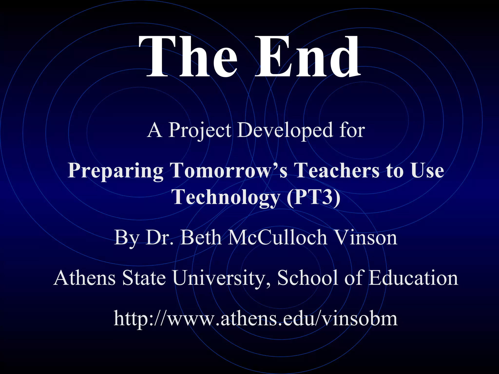 The End A Project Developed for Preparing Tomorrow’s Teachers to Use Technology (PT3) By Dr. Beth McCulloch Vinson Athens State University, School of Education http://www.athens.edu/vinsobm 