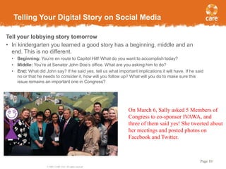 Telling Your Digital Story on Social Media
Tell your lobbying story tomorrow
• In kindergarten you learned a good story has a beginning, middle and an
end. This is no different.
• Beginning: You’re en route to Capitol Hill! What do you want to accomplish today?
• Middle: You’re at Senator John Doe’s office. What are you asking him to do?
• End: What did John say? If he said yes, tell us what important implications it will have. If he said
no or that he needs to consider it, how will you follow up? What will you do to make sure this
issue remains an important one in Congress?

On March 6, Sally asked 5 Members of
Congress to co-sponsor IVAWA, and
three of them said yes! She tweeted about
her meetings and posted photos on
Facebook and Twitter.

Page 10
© 2005, CARE USA. All rights reserved.

 