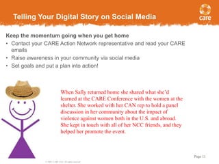 Telling Your Digital Story on Social Media
Keep the momentum going when you get home
• Contact your CARE Action Network representative and read your CARE
emails
• Raise awareness in your community via social media
• Set goals and put a plan into action!

When Sally returned home she shared what she’d
learned at the CARE Conference with the women at the
shelter. She worked with her CAN rep to hold a panel
discussion in her community about the impact of
violence against women both in the U.S. and abroad.
She kept in touch with all of her NCC friends, and they
helped her promote the event.

Page 11
© 2005, CARE USA. All rights reserved.

 