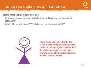 Telling Your Digital Story on Social Media
Define your social media persona
• Who do you want to be on social media and how do you want to be
perceived?
• What will you talk about? What do you hope to accomplish?

This is Sally. Sally attended the 2014
CARE Conference and was inspired by
stories of violence against women. She’s
decided to use social media to raise
awareness around this issue and connect
with like-minded people.

Page 2
© 2005, CARE USA. All rights reserved.

 