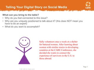 Telling Your Digital Story on Social Media
What can you bring to the table?
• Why do you feel connected to this issue?
• Why are you uniquely positioned to talk about it? (this does NOT mean you
have to be an expert)
• What do you want to accomplish?

Sally volunteers once a week at a shelter
for battered women. After learning about
women with similar stories in developing
countries at the CARE Conference, she
decided she wants to connect the
experience of survivors in the U.S. to
those abroad.

Page 3
© 2005, CARE USA. All rights reserved.

 