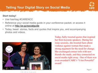 Telling Your Digital Story on Social Media
Start today!
• Use hashtag #CARENCC
• Reference your social media guide in your conference packet, or access it
online at http://ar.gy/socialguide
• Today, tweet stories, facts and quotes that inspire you, and accompanying
photos and videos.
Today, Sally tweeted quotes that inspired
her from keynote speakers. During her
issue sessions, she tweeted facts about
violence against women that made a
strong argument for the need for change.
She exchanged contact info with new
friends she made, and they connected on
social media right away. One of them was
even awarded CARE’s “I Am Powerful”
award!
Page 9
© 2005, CARE USA. All rights reserved.

 