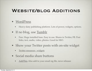 Website/blog Additions
                    • WordPress
                             •   Heavy-duty publishing platform. Lots of power, widgets, options.

                    • If no blog, use Tumblr
                             •   Free. Huge installed base. Easy to use. Shares to Twitter, FB. Post
                                 links, text, audio, video, photos. Good for SEO.

                    • Show your Twitter posts with on-site widget
                             •   Twitter resources - widgets

                    • Social media share buttons
                             •   AddThis; Also add to your email sig ﬁle, news releases



Thursday, September 20, 12
 